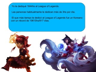 Yo le dediqué 1644hs al League of Legends.
Las personas habitualmente le dedican más de 3hs por día.
El que más tiempo le dedicó al League of Legends fue un Koreano
con un récord de 19615hs/817 días.
 