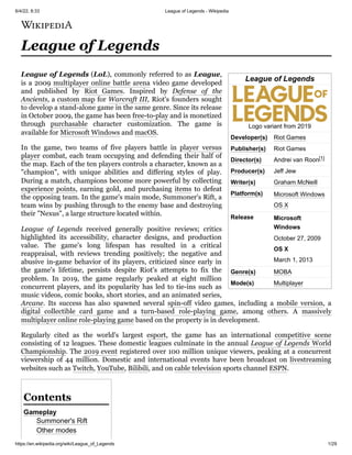 6/4/22, 8:33 League of Legends - Wikipedia
https://en.wikipedia.org/wiki/League_of_Legends 1/29
League of Legends
Logo variant from 2019
Developer(s) Riot Games
Publisher(s) Riot Games
Director(s) Andrei van Roon[1]
Producer(s) Jeff Jew
Writer(s) Graham McNeill
Platform(s) Microsoft Windows
OS X
Release Microsoft
Windows
October 27, 2009
OS X
March 1, 2013
Genre(s) MOBA
Mode(s) Multiplayer
League of Legends
League of Legends (LoL), commonly referred to as League,
is a 2009 multiplayer online battle arena video game developed
and published by Riot Games. Inspired by Defense of the
Ancients, a custom map for Warcraft III, Riot's founders sought
to develop a stand-alone game in the same genre. Since its release
in October 2009, the game has been free-to-play and is monetized
through purchasable character customization. The game is
available for Microsoft Windows and macOS.
In the game, two teams of five players battle in player versus
player combat, each team occupying and defending their half of
the map. Each of the ten players controls a character, known as a
"champion", with unique abilities and differing styles of play.
During a match, champions become more powerful by collecting
experience points, earning gold, and purchasing items to defeat
the opposing team. In the game's main mode, Summoner's Rift, a
team wins by pushing through to the enemy base and destroying
their "Nexus", a large structure located within.
League of Legends received generally positive reviews; critics
highlighted its accessibility, character designs, and production
value. The game's long lifespan has resulted in a critical
reappraisal, with reviews trending positively; the negative and
abusive in-game behavior of its players, criticized since early in
the game's lifetime, persists despite Riot's attempts to fix the
problem. In 2019, the game regularly peaked at eight million
concurrent players, and its popularity has led to tie-ins such as
music videos, comic books, short stories, and an animated series,
Arcane. Its success has also spawned several spin-off video games, including a mobile version, a
digital collectible card game and a turn-based role-playing game, among others. A massively
multiplayer online role-playing game based on the property is in development.
Regularly cited as the world's largest esport, the game has an international competitive scene
consisting of 12 leagues. These domestic leagues culminate in the annual League of Legends World
Championship. The 2019 event registered over 100 million unique viewers, peaking at a concurrent
viewership of 44 million. Domestic and international events have been broadcast on livestreaming
websites such as Twitch, YouTube, Bilibili, and on cable television sports channel ESPN.
Gameplay
Summoner's Rift
Other modes
Contents
 