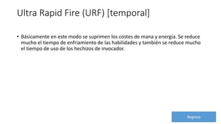Ultra Rapid Fire (URF) [temporal]
• Básicamente en este modo se suprimen los costes de mana y energía. Se reduce
mucho el tiempo de enfriamiento de las habilidades y también se reduce mucho
el tiempo de uso de los hechizos de invocador.
Regresa
 