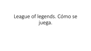 League of legends. Cómo se
juega.
 
