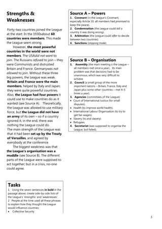 Strengths &                                   Source A – Powers
                                              1. Covenant (in the League’s Covenant,
Weaknesses                                    especially Article 10, all members had promised to
                                              keep the peace).
 Forty-two countries joined the League        2. Condemnation (the League could tell a
                                              country it was doing wrong).
at the start. In the 1930sabout 60            3. Arbitration (the League could offer to decide
countries were members. This made             between two countries).
the League seem strong.                       4. Sanctions (stopping trade).
     However, the most powerful
countries in the world were not
members. The USAdid not want to
join. The Russians refused to join – they     Source B – Organisation
were Communists and distrusted                1.   Assembly (the main meeting o the League –
Britain and France. Germanywas not               all members met once a year). Its main
                                                 problem was that decisions had to be
allowed to join. Without these three
                                                 unanimous, which was very difficult to
big powers, the League was weak.                 achieve.
 Britain and France were the main             2. Council (a small group of the more
 members, helped by Italy and Japan;             important nations – Britain, France, Italy and
 they were quite powerful countries.             Japan plus some other countries – met 4–5
                                                 times a year).
 Also, the League had four powers it
                                              3. Agencies (committees of the League):
 could use to make countries do as it           Court of International Justice (for small
 wanted (see Source A). Theoretically,           disputes).
 the League was allowed to use military         Health (to improve world health).
 force, but the League did not have             International Labour Organisation (to try to
                                                 get fair wages).
 an army of its own – so if a country
                                                Slavery (to end slavery)
 ignored it, in the end, there was              Refugees.
 nothing the League could do.                 4. Secretariat (was supposed to organise the
 The main strength of the League was             League, but failed).
 that it had been set up by the Treaty
 of Versailles, and agreed by
 everybody at the conference.
     The biggest weakness was that
the League’s organisation was a
muddle (see Source B). The different
parts of the League were supposed to
act together; but in a crisis, no-one
could agree.




Tasks
1. Using the seven sentences in bold in the
passage above, create side-by-side lists of
the League’s ‘strengths’ and ‘weaknesses’.
2 People at the time used all these phrases
to explain how they thought the League
would influence countries:
    Collective Security

                                                                                                   3
 
