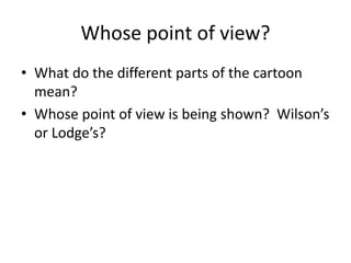 Whose point of view?
• What do the different parts of the cartoon
mean?
• Whose point of view is being shown? Wilson’s
or Lodge’s?
 