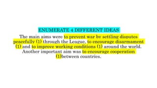 ENUMERATE 4 DIFFERENT IDEAS
The main aims were to prevent war by settling disputes
peacefully (1) through the League, to encourage disarmament
(1) and to improve working conditions (1) around the world.
Another important aim was to encourage cooperation
(1)between countries.
 
