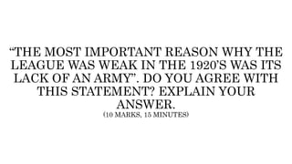 “THE MOST IMPORTANT REASON WHY THE
LEAGUE WAS WEAK IN THE 1920’S WAS ITS
LACK OF AN ARMY”. DO YOU AGREE WITH
THIS STATEMENT? EXPLAIN YOUR
ANSWER.
(10 MARKS, 15 MINUTES)
 