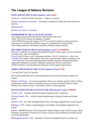 The League of Nations Revision
FOUR AIMS OF THE LEAGUE [memory word: SIDE]
1.Stop war – (Article 10 of the Covenant = ‘collective security’)
2.Improve people's lives and Jobs – Encourage co-operation in trade/ Economic and social
agencies.
3.Disarmament
4.Enforce the Treaty of Versailles

MEMBERSHIP OF THE LEAGUE OF NATIONS
1.42 countries joined at the start. By the 1930s this had risen to 60.
2.May 1920, the US Senate voted against Versailles.
3.The USSR did not join the League. In 1919 it set up the Comintern to cause revolution.
4.Germany was not allowed to join the League as a punishment for causing WWI.
5.The leading members were Britain and France, helped by Japan and Italy.

THE STRUCTURE OF THE LEAGUE [memory word: SCACHIRMS]
Secretariat: supposed to co-ordinate the different functions of the League/ too few secretaries
to do the work - slow and inefficient
Council: met 4-5 times a year/ 5 permanent members - Br, Fr, It, Jap & Ger - with a veto.
Assembly: the League’s main meeting, held once a year/ decisions only by unanimous vote
+ the Committees: Court of international justice/ Health committee/ International labour
organization/ Refugees committee/ Mandates commission/ Slavery commission
ALSO Conference of ambassadors (not really part of the League's organisation).

THREE STRENGTHS OF THE LEAGUE [memory Word: SUM]
1.Set up by the Treaty of Versailles
2.Universal membership, all of which had signed the Covenant promising to support the
League.
3.Means of Influence – Covenant (26 promises which every member agreed to follow)/ Moral
condemnation (public opinion)/ Arbitration (act as a referee)/ Sanctions (refuse to trade)/
Military Force (send an army)/ ‘Community of Power’ (acting together).

SIX SUCCESSES OF THE LEAGUE IN THE 1920s [memory word: SAMBOK]
1.Silesia, 1921 – Germany and Poland agreed to paritiion after a plebiscite.
2.Aaland Islands, 1921 – said the islands should belong to Finland; Sweden and Finland
agreed.
3.Mosul, 1924 – the Turks demanded Mosul, Iraq. The League supported Iraq; Turkey agreed.
4.Bulgaria, 1925 – Greece invaded Bulgaria, but withdrew when Bulgaria appealed to the
League.
5.Other: 400,000 Prisoners of War repatriated/ Turkish refugee camps (1922)/ Leprosy/ Drugs
companies closed down/ Attacked slave owners in Sierra Leone and Burma/ Economic advice
to Austria and Hungary
6.Kellogg-Briand Pact, 1928 – signed by 23 nations and supported by 65, to outlaw war.
 