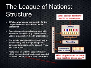 The League of Nations:
Structure
Officials who worked permanently for the
League in Geneva were known as the
Secretariat.
Committees and commissions: deal with
worldwide problems. E.g. International
Labour Organisation, Health Organisation.
The smaller states could have their say in
the assembly and through being non-
permanent members on the council. They
met once a year.
Real power lay with the League Council
which was dominated by rich and powerful
countries: Japan, France, Italy and Britain.
Veto: council decisions
had to be unanimous.
What progress can be made
from meeting once a year?
 