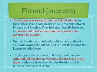 Finland (success)
• The League was successful in the Aaland Islands in
1921. These islands are nearly equally distant between
Finland and Sweden. They had traditionally belonged
to Finland but most of the islanders wanted to be
governed by Sweden.
• Neither Sweden nor Finland could come to a decision
as to who owned the islands and in 1921 they asked the
League to adjudicate.
• The League’s decision was that they should remain
with Finland but that no weapons should ever be kept
there. Both countries accepted the decision and it
remains in force to this day.
 