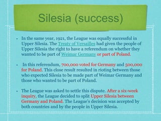 Silesia (success)
• In the same year, 1921, the League was equally successful in
Upper Silesia. The Treaty of Versailles had given the people of
Upper Silesia the right to have a referendum on whether they
wanted to be part of Weimar Germany or part of Poland.
• In this referendum, 700,000 voted for Germany and 500,000
for Poland. This close result resulted in rioting between those
who expected Silesia to be made part of Weimar Germany and
those who wanted to be part of Poland.
• The League was asked to settle this dispute. After a six-week
inquiry, the League decided to split Upper Silesia between
Germany and Poland. The League’s decision was accepted by
both countries and by the people in Upper Silesia.
 