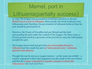Memel, port in
Lithuania(partially success)
• In 1923, the League was successful in resolving a problem in Memel.
Memel was/is a port in Lithuania. Most people who lived in Memel were
Lithuanians and, therefore, the government of Lithuania believed that the
port should be governed by it.
• However, the Treaty of Versailles had put Memel and the land
surrounding the port under the control of the League. For three years, a
French general acted as a governor of the port but in 1923 the Lithuanians
invaded the port.
• The League intervened and gave the area surrounding Memel to
Lithuania but they made the port an “international zone”. Lithuania
agreed to this decision.
• Though this can be seen as a League success – as the issue was settled – a
counter argument is that what happened was the result of the use of force
and that the League responded in a positive manner to those (the
Lithuanians) who had used force.
 