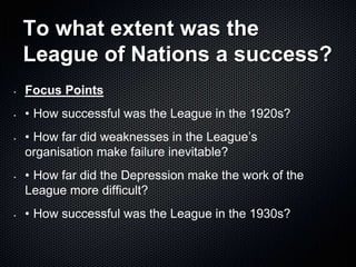 To what extent was the
League of Nations a success?
• Focus Points
• • How successful was the League in the 1920s?
• • How far did weaknesses in the League’s
organisation make failure inevitable?
• • How far did the Depression make the work of the
League more difficult?
• • How successful was the League in the 1930s?
 