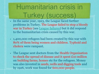 Humanitarian crisis in
Turkey (success)
• In the same year, 1923, the League faced further
problems in Turkey. The League failed to stop a bloody
war in Turkey (see League failures) but it did respond
to the humanitarian crisis caused by this war.
• 1,400,000 refugees had been created by this war with
80% of them being women and children. Typhoid and
cholera were rampant.
• The League sent doctors from the Health Organisation
to check the spread of disease and it spent £10 million
on building farms, homes etc for the refugees. Money
was also invested in seeds, wells and digging tools and
by 1926, work was found for 600,000 people.
 
