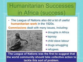 Humanitarian Successes
in Africa (success)
• The League of Nations also did a lot of useful
humanitarian work in the 1920s.
Commissions dealt with many issues, including:
droughts in Africa
leprosy
child slave labour
drugs smuggling
refugees.
The League of Nations was the first to suggest that
the world community should take collective action to
tackle this sort of problem.
 