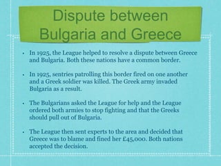 Dispute between
Bulgaria and Greece
• In 1925, the League helped to resolve a dispute between Greece
and Bulgaria. Both these nations have a common border.
• In 1925, sentries patrolling this border fired on one another
and a Greek soldier was killed. The Greek army invaded
Bulgaria as a result.
• The Bulgarians asked the League for help and the League
ordered both armies to stop fighting and that the Greeks
should pull out of Bulgaria.
• The League then sent experts to the area and decided that
Greece was to blame and fined her £45,000. Both nations
accepted the decision.
 