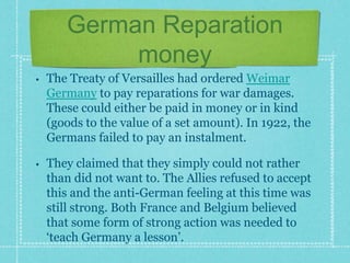 German Reparation
money
• The Treaty of Versailles had ordered Weimar
Germany to pay reparations for war damages.
These could either be paid in money or in kind
(goods to the value of a set amount). In 1922, the
Germans failed to pay an instalment.
• They claimed that they simply could not rather
than did not want to. The Allies refused to accept
this and the anti-German feeling at this time was
still strong. Both France and Belgium believed
that some form of strong action was needed to
‘teach Germany a lesson’.
 