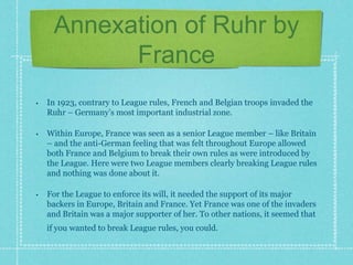 Annexation of Ruhr by
France
• In 1923, contrary to League rules, French and Belgian troops invaded the
Ruhr – Germany’s most important industrial zone.
• Within Europe, France was seen as a senior League member – like Britain
– and the anti-German feeling that was felt throughout Europe allowed
both France and Belgium to break their own rules as were introduced by
the League. Here were two League members clearly breaking League rules
and nothing was done about it.
• For the League to enforce its will, it needed the support of its major
backers in Europe, Britain and France. Yet France was one of the invaders
and Britain was a major supporter of her. To other nations, it seemed that
if you wanted to break League rules, you could.
 