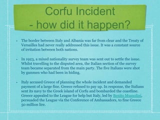 Corfu Incident
- how did it happen?
• The border between Italy and Albania was far from clear and the Treaty of
Versailles had never really addressed this issue. It was a constant source
of irritation between both nations.
• In 1923, a mixed nationality survey team was sent out to settle the issue.
Whilst travelling to the disputed area, the Italian section of the survey
team became separated from the main party. The five Italians were shot
by gunmen who had been in hiding.
• Italy accused Greece of planning the whole incident and demanded
payment of a large fine. Greece refused to pay up. In response, the Italians
sent its navy to the Greek island of Corfu and bombarded the coastline.
Greece appealed to the League for help but Italy, led by Benito Mussolini,
persuaded the League via the Conference of Ambassadors, to fine Greece
50 million lire.
 