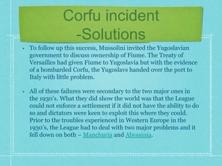 Corfu incident
-Solutions
• To follow up this success, Mussolini invited the Yugoslavian
government to discuss ownership of Fiume. The Treaty of
Versailles had given Fiume to Yugoslavia but with the evidence
of a bombarded Corfu, the Yugoslavs handed over the port to
Italy with little problem.
• All of these failures were secondary to the two major ones in
the 1930’s. What they did show the world was that the League
could not enforce a settlement if it did not have the ability to do
so and dictators were keen to exploit this where they could.
Prior to the troubles experienced in Western Europe in the
1930’s, the League had to deal with two major problems and it
fell down on both – Manchuria and Abyssinia.
 