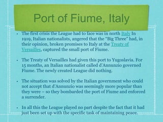 Port of Fiume, Italy
• The first crisis the League had to face was in north Italy In
1919, Italian nationalists, angered that the “Big Three” had, in
their opinion, broken promises to Italy at the Treaty of
Versailles, captured the small port of Fiume.
• The Treaty of Versailles had given this port to Yugoslavia. For
15 months, an Italian nationalist called d’Annunzio governed
Fiume. The newly created League did nothing.
• The situation was solved by the Italian government who could
not accept that d’Annunzio was seemingly more popular than
they were – so they bombarded the port of Fiume and enforced
a surrender.
• In all this the League played no part despite the fact that it had
just been set up with the specific task of maintaining peace.
 