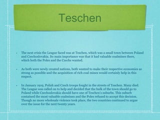 Teschen
• The next crisis the League faced was at Teschen, which was a small town between Poland
and Czechoslovakia. Its main importance was that it had valuable coalmines there,
which both the Poles and the Czechs wanted.
• As both were newly created nations, both wanted to make their respective economies as
strong as possible and the acquisition of rich coal mines would certainly help in this
respect.
• In January 1919, Polish and Czech troops fought in the streets of Teschen. Many died.
The League was called on to help and decided that the bulk of the town should go to
Poland while Czechoslovakia should have one of Teschen’s suburbs. This suburb
contained the most valuable coalmines and the Poles refused to accept this decision.
Though no more wholesale violence took place, the two countries continued to argue
over the issue for the next twenty years.
 