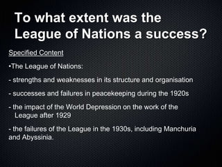 To what extent was the
League of Nations a success?
Specified Content
•The League of Nations:
- strengths and weaknesses in its structure and organisation
- successes and failures in peacekeeping during the 1920s
- the impact of the World Depression on the work of the
League after 1929
- the failures of the League in the 1930s, including Manchuria
and Abyssinia.
 