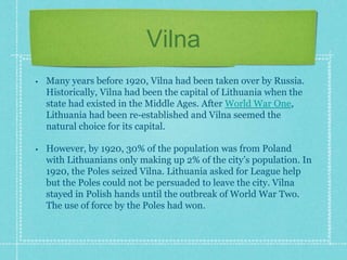 Vilna
• Many years before 1920, Vilna had been taken over by Russia.
Historically, Vilna had been the capital of Lithuania when the
state had existed in the Middle Ages. After World War One,
Lithuania had been re-established and Vilna seemed the
natural choice for its capital.
• However, by 1920, 30% of the population was from Poland
with Lithuanians only making up 2% of the city’s population. In
1920, the Poles seized Vilna. Lithuania asked for League help
but the Poles could not be persuaded to leave the city. Vilna
stayed in Polish hands until the outbreak of World War Two.
The use of force by the Poles had won.
 