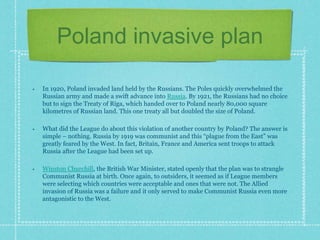 Poland invasive plan
• In 1920, Poland invaded land held by the Russians. The Poles quickly overwhelmed the
Russian army and made a swift advance into Russia. By 1921, the Russians had no choice
but to sign the Treaty of Riga, which handed over to Poland nearly 80,000 square
kilometres of Russian land. This one treaty all but doubled the size of Poland.
• What did the League do about this violation of another country by Poland? The answer is
simple – nothing. Russia by 1919 was communist and this “plague from the East” was
greatly feared by the West. In fact, Britain, France and America sent troops to attack
Russia after the League had been set up.
• Winston Churchill, the British War Minister, stated openly that the plan was to strangle
Communist Russia at birth. Once again, to outsiders, it seemed as if League members
were selecting which countries were acceptable and ones that were not. The Allied
invasion of Russia was a failure and it only served to make Communist Russia even more
antagonistic to the West.
 