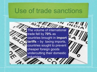 Use of trade sanctions
The volume of international
trade fell by 70% as
countries brought in import
tariffs – by taxing imports,
countries sought to prevent
cheaper foreign goods
undercutting their domestic
industries.
 