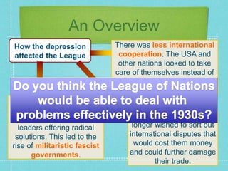 An Overview
How the depression
affected the League
There was less international
cooperation. The USA and
other nations looked to take
care of themselves instead of
worrying about world peace
and humanitarian issues.
Britain and France no
longer wished to sort out
international disputes that
would cost them money
and could further damage
their trade.
Desperate people suffering
terrible economic hardship
increasingly turned to
leaders offering radical
solutions. This led to the
rise of militaristic fascist
governments.
 