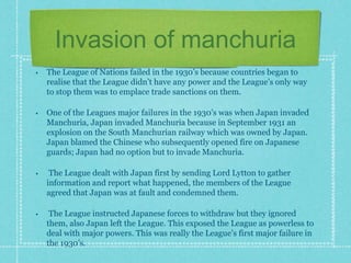 Invasion of manchuria
• The League of Nations failed in the 1930’s because countries began to
realise that the League didn’t have any power and the League’s only way
to stop them was to emplace trade sanctions on them.
• One of the Leagues major failures in the 1930’s was when Japan invaded
Manchuria, Japan invaded Manchuria because in September 1931 an
explosion on the South Manchurian railway which was owned by Japan.
Japan blamed the Chinese who subsequently opened fire on Japanese
guards; Japan had no option but to invade Manchuria.
• The League dealt with Japan first by sending Lord Lytton to gather
information and report what happened, the members of the League
agreed that Japan was at fault and condemned them.
• The League instructed Japanese forces to withdraw but they ignored
them, also Japan left the League. This exposed the League as powerless to
deal with major powers. This was really the League’s first major failure in
the 1930’s.
 