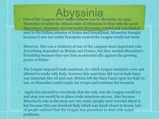 Abyssinia
• One of the Leagues other major failures was in Abyssinia. In 1935
Mussolini invaded the African state of Abyssinia to deal with the great
depression. Abyssinia was not under European control and was located
next to the Italian colonies of Eritea and Somaliland, Mussolini thought
because it was not under European control the League would not mind.
• However, this was a violation of one of the Leagues most important rule.
Everything depended on Britain and France, but they needed Mussolini’s
friendship because they saw him as potential ally against the growing
power of Hitler.
• The League imposed trade sanctions, by which League members were not
allowed to trade with Italy, however this sanctions did not include basic
war materials like oil and coal. Britain left the Suez Canal open for Italy to
use, so Mussolini could supply his troops and continue the invasion.
• Again this showed to everybody that the only way the League would try
and stop you would be to place trade sanctions on you. Also because
Manchuria was so far away not very many people were worried about it,
but because this one involved Italy which was much closer to home, lots
of people realised that the League was powerless to deal with major
problems.
 