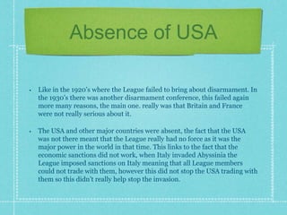 Absence of USA
• Like in the 1920’s where the League failed to bring about disarmament. In
the 1930’s there was another disarmament conference, this failed again
more many reasons, the main one. really was that Britain and France
were not really serious about it.
• The USA and other major countries were absent, the fact that the USA
was not there meant that the League really had no force as it was the
major power in the world in that time. This links to the fact that the
economic sanctions did not work, when Italy invaded Abyssinia the
League imposed sanctions on Italy meaning that all League members
could not trade with them, however this did not stop the USA trading with
them so this didn’t really help stop the invasion.
 