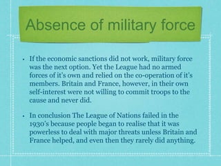 Absence of military force
• If the economic sanctions did not work, military force
was the next option. Yet the League had no armed
forces of it’s own and relied on the co-operation of it’s
members. Britain and France, however, in their own
self-interest were not willing to commit troops to the
cause and never did.
• In conclusion The League of Nations failed in the
1930’s because people began to realise that it was
powerless to deal with major threats unless Britain and
France helped, and even then they rarely did anything.
 