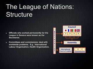 The League of Nations:
Structure
Officials who worked permanently for the
League in Geneva were known as the
Secretariat.
Committees and commissions: deal with
worldwide problems. E.g. International
Labour Organisation, Health Organisation.
 