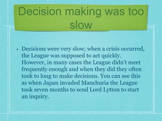 Decision making was too
slow
• Decisions were very slow; when a crisis occurred,
the League was supposed to act quickly.
However, in many cases the League didn’t meet
frequently enough and when they did they often
took to long to make decisions. You can see this
as when Japan invaded Manchuria the League
took seven months to send Lord Lytton to start
an inquiry.
 