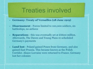 Treaties involved
• Germany: Treaty of Versailles (28 June 1919)
• Disarmament - Forces limited to 100,000 soldiers, six
battleships, no airforce
• Reparations - this was eventually set at £6600 million.
Afterwards, The Dawes and Young Plans re-scheduled
Germany's payments
• Land lost - Poland gained Posen from Germany, and also
gained East Prussia. This became known as the Polish
Corridor. Alsace-Lorraine were returned to France. Germany
lost her colonies
 