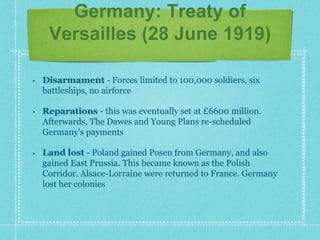 Germany: Treaty of
Versailles (28 June 1919)
• Disarmament - Forces limited to 100,000 soldiers, six
battleships, no airforce
• Reparations - this was eventually set at £6600 million.
Afterwards, The Dawes and Young Plans re-scheduled
Germany's payments
• Land lost - Poland gained Posen from Germany, and also
gained East Prussia. This became known as the Polish
Corridor. Alsace-Lorraine were returned to France. Germany
lost her colonies
 