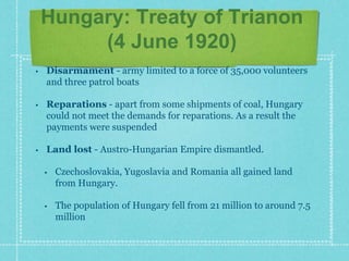 Hungary: Treaty of Trianon
(4 June 1920)
• Disarmament - army limited to a force of 35,000 volunteers
and three patrol boats
• Reparations - apart from some shipments of coal, Hungary
could not meet the demands for reparations. As a result the
payments were suspended
• Land lost - Austro-Hungarian Empire dismantled.
• Czechoslovakia, Yugoslavia and Romania all gained land
from Hungary.
• The population of Hungary fell from 21 million to around 7.5
million
 