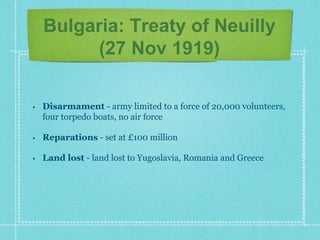 Bulgaria: Treaty of Neuilly
(27 Nov 1919)
• Disarmament - army limited to a force of 20,000 volunteers,
four torpedo boats, no air force
• Reparations - set at £100 million
• Land lost - land lost to Yugoslavia, Romania and Greece
 