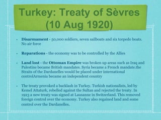 Turkey: Treaty of Sèvres
(10 Aug 1920)
• Disarmament - 50,000 soldiers, seven sailboats and six torpedo boats.
No air force
• Reparations - the economy was to be controlled by the Allies
• Land lost - the Ottoman Empire was broken up areas such as Iraq and
Palestine became British mandates. Syria became a French mandate.the
Straits of the Dardanelles would be placed under international
controlArmenia became an independent country
• The treaty provoked a backlash in Turkey. Turkish nationalists, led by
Kemel Attaturk, rebelled against the Sultan and rejected the treaty. In
1923 a new treaty was signed at Lausanne in Switzerland. This removed
foreign control over the economy. Turkey also regained land and some
control over the Dardanelles.
 