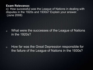 Exam Relevance:
c) How successful was the League of Nations in dealing with
disputes in the 1920s and 1930s? Explain your answer.
(June 2008)
a) What were the successes of the League of Nations
in the 1920s?
b) How far was the Great Depression responsible for
the failure of the League of Nations in the 1930s?
 