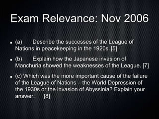 Exam Relevance: Nov 2006
(a) Describe the successes of the League of
Nations in peacekeeping in the 1920s. [5]
(b) Explain how the Japanese invasion of
Manchuria showed the weaknesses of the League. [7]
(c) Which was the more important cause of the failure
of the League of Nations – the World Depression of
the 1930s or the invasion of Abyssinia? Explain your
answer. [8]
 