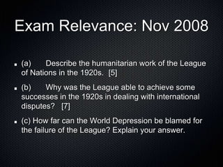 Exam Relevance: Nov 2008
(a) Describe the humanitarian work of the League
of Nations in the 1920s. [5]
(b) Why was the League able to achieve some
successes in the 1920s in dealing with international
disputes? [7]
(c) How far can the World Depression be blamed for
the failure of the League? Explain your answer.
 