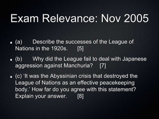 Exam Relevance: Nov 2005
(a) Describe the successes of the League of
Nations in the 1920s. [5]
(b) Why did the League fail to deal with Japanese
aggression against Manchuria? [7]
(c) ‘It was the Abyssinian crisis that destroyed the
League of Nations as an effective peacekeeping
body.’ How far do you agree with this statement?
Explain your answer. [8]
 