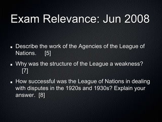Exam Relevance: Jun 2008
Describe the work of the Agencies of the League of
Nations. [5]
Why was the structure of the League a weakness?
[7]
How successful was the League of Nations in dealing
with disputes in the 1920s and 1930s? Explain your
answer. [8]
 