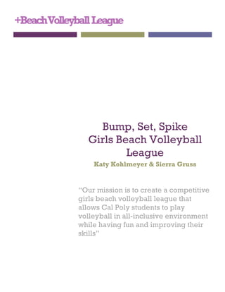 +BeachVolleyballLeague
Bump, Set, Spike
Girls Beach Volleyball
League
Katy Kohlmeyer & Sierra Gruss
“Our mission is to create a competitive
girls beach volleyball league that
allows Cal Poly students to play
volleyball in all-inclusive environment
while having fun and improving their
skills”
 