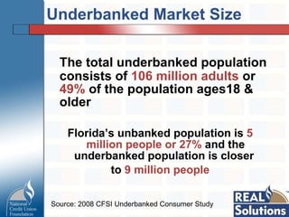 Underbanked Market Size The total underbanked population consists of  106 million adults  or  49%  of the population ages18 & older Florida’s unbanked population is  5 million people or 27%  and the underbanked population is closer  to  9 million people Source: 2008 CFSI Underbanked Consumer Study  