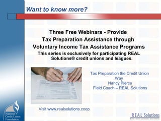 Want to know more? Three Free Webinars - Provide  Tax Preparation Assistance through  Voluntary Income Tax Assistance Programs This series is exclusively for participating REAL Solutions® credit unions and leagues. Tax Preparation the Credit Union  Way  Nancy Pierce Field Coach – REAL Solutions Visit www.realsolutions.coop 