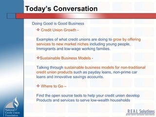 Today’s Conversation Credit Union Growth -   Examples of what credit unions are doing to  grow by offering services to new market niches  including young people,  Immigrants and low-wage working families. Sustainable Business Models -  Talking through  sustainable business models for non-traditional  credit union products  such as payday loans, non-prime car loans and innovative savings accounts. Where to Go –   Find the open source tools to help your credit union develop  Products and services to serve low-wealth households Doing Good is Good Business 