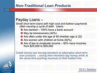 Non-Traditional Loan Products Payday Loans –  Small short term loans with high cost and balloon payments often causing a cycle of debt.  Users: Are banked – 100% have a bank account  May be homeowners (42%)  Are often under the age of 45 (median age is 32)  Are women with children at home (62%)  Are of low to moderate income – 50% have incomes from $25,000 to $50,000  Credit Unions are moving members to alternative short term loan products  - saving their members big money while at the same time pushing revenues to their bottom line. 