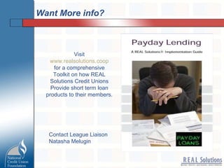 Want More info? Visit www.realsolutions.coop for a comprehensive Toolkit on how REAL Solutions Credit Unions Provide short term loan products to their members. Contact League Liaison Natasha Melugin 